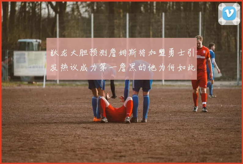狄龙大胆预测詹姆斯将加盟勇士引发热议成为第一詹黑的他为何如此看好