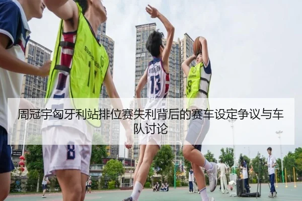 周冠宇匈牙利站排位赛失利背后的赛车设定争议与车队讨论