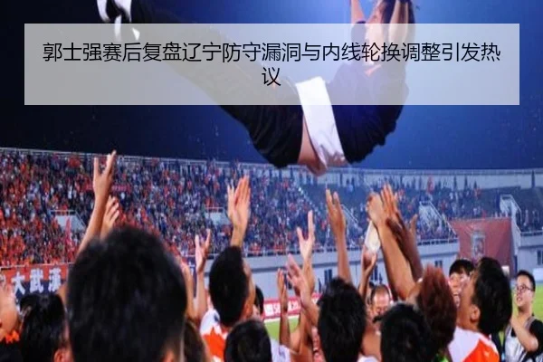 郭士强赛后复盘辽宁防守漏洞与内线轮换调整引发热议